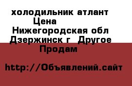 холодильник атлант › Цена ­ 10 000 - Нижегородская обл., Дзержинск г. Другое » Продам   